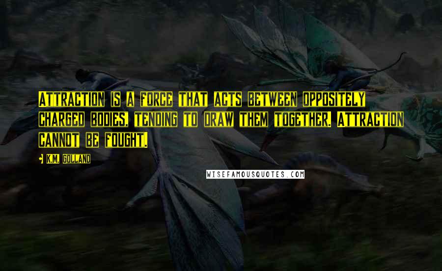 K.M. Golland Quotes: Attraction is a force that acts between oppositely charged bodies, tending to draw them together. Attraction cannot be fought.