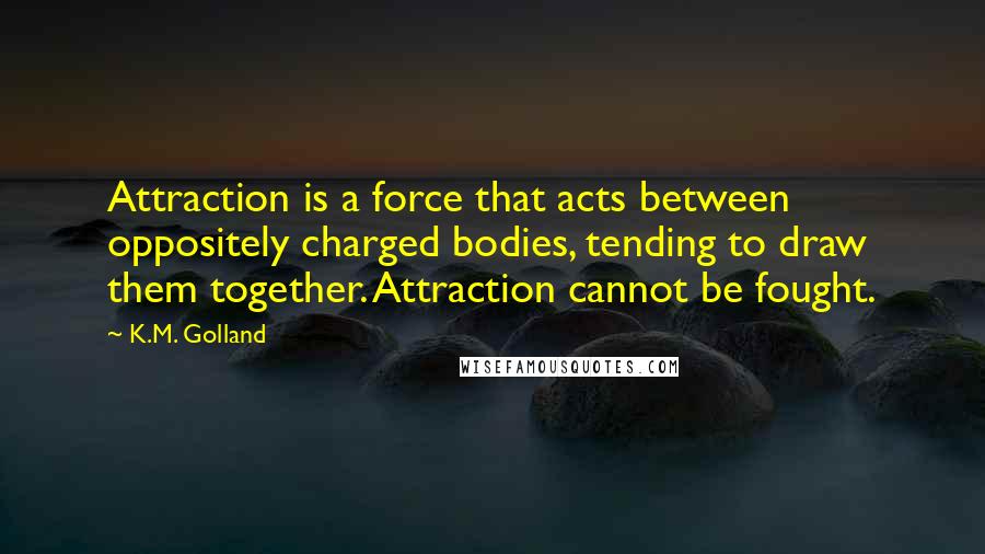 K.M. Golland Quotes: Attraction is a force that acts between oppositely charged bodies, tending to draw them together. Attraction cannot be fought.