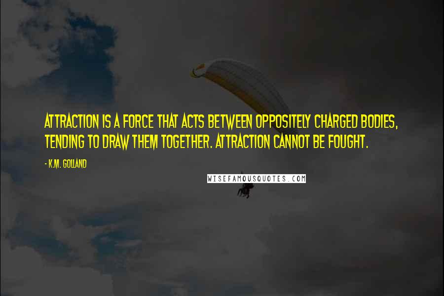 K.M. Golland Quotes: Attraction is a force that acts between oppositely charged bodies, tending to draw them together. Attraction cannot be fought.