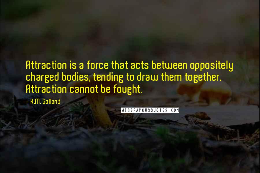 K.M. Golland Quotes: Attraction is a force that acts between oppositely charged bodies, tending to draw them together. Attraction cannot be fought.