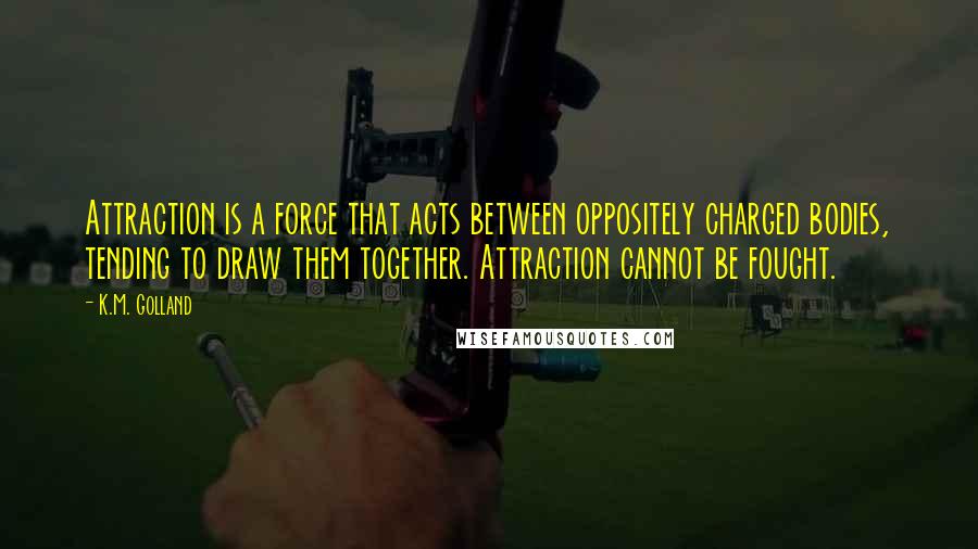 K.M. Golland Quotes: Attraction is a force that acts between oppositely charged bodies, tending to draw them together. Attraction cannot be fought.