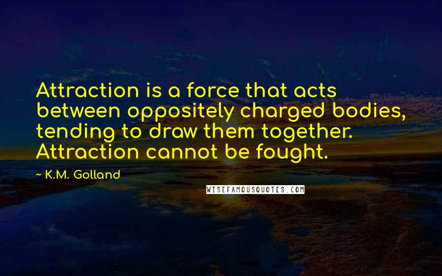 K.M. Golland Quotes: Attraction is a force that acts between oppositely charged bodies, tending to draw them together. Attraction cannot be fought.