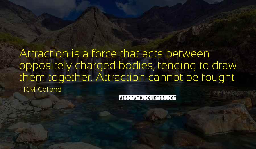 K.M. Golland Quotes: Attraction is a force that acts between oppositely charged bodies, tending to draw them together. Attraction cannot be fought.