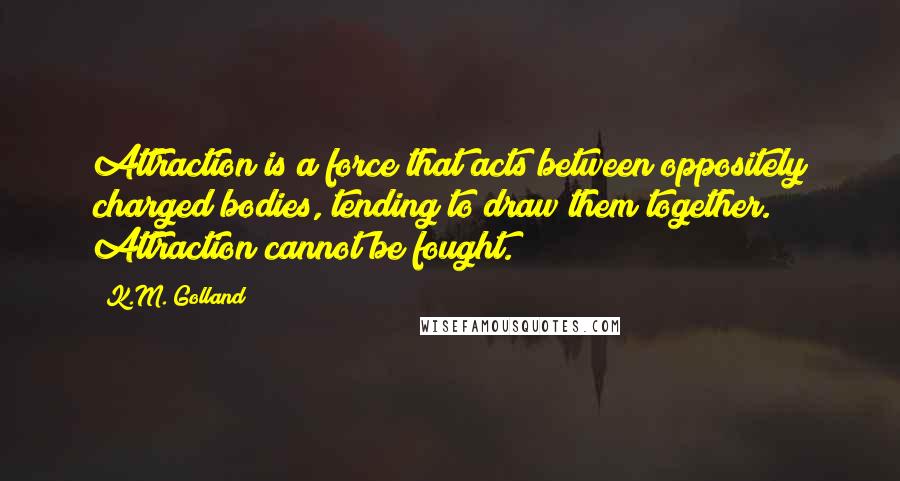 K.M. Golland Quotes: Attraction is a force that acts between oppositely charged bodies, tending to draw them together. Attraction cannot be fought.