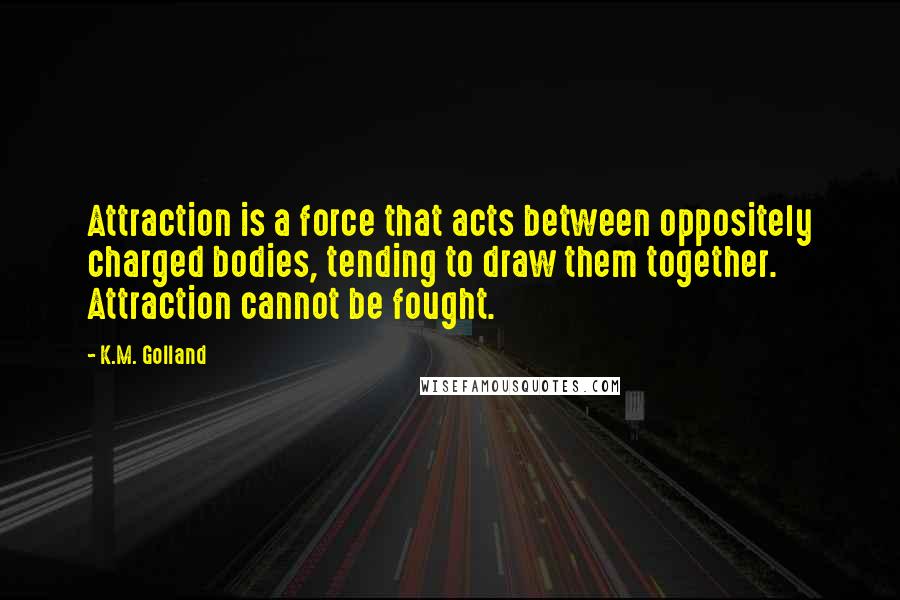 K.M. Golland Quotes: Attraction is a force that acts between oppositely charged bodies, tending to draw them together. Attraction cannot be fought.