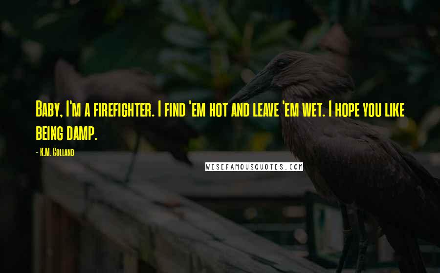 K.M. Golland Quotes: Baby, I'm a firefighter. I find 'em hot and leave 'em wet. I hope you like being damp.