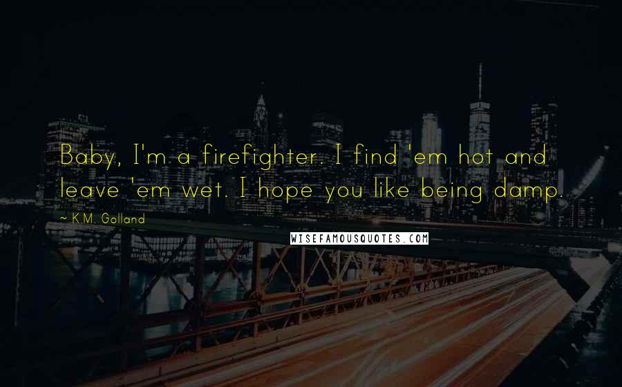 K.M. Golland Quotes: Baby, I'm a firefighter. I find 'em hot and leave 'em wet. I hope you like being damp.
