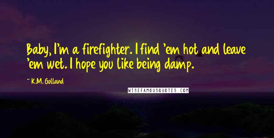 K.M. Golland Quotes: Baby, I'm a firefighter. I find 'em hot and leave 'em wet. I hope you like being damp.