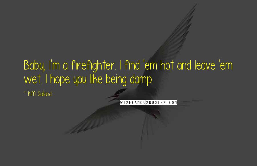 K.M. Golland Quotes: Baby, I'm a firefighter. I find 'em hot and leave 'em wet. I hope you like being damp.