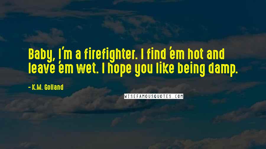 K.M. Golland Quotes: Baby, I'm a firefighter. I find 'em hot and leave 'em wet. I hope you like being damp.