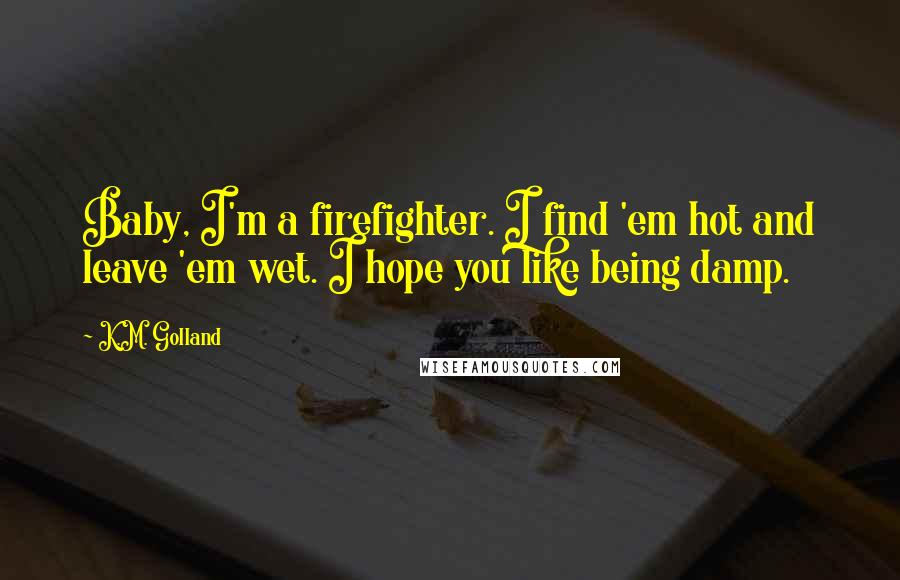 K.M. Golland Quotes: Baby, I'm a firefighter. I find 'em hot and leave 'em wet. I hope you like being damp.