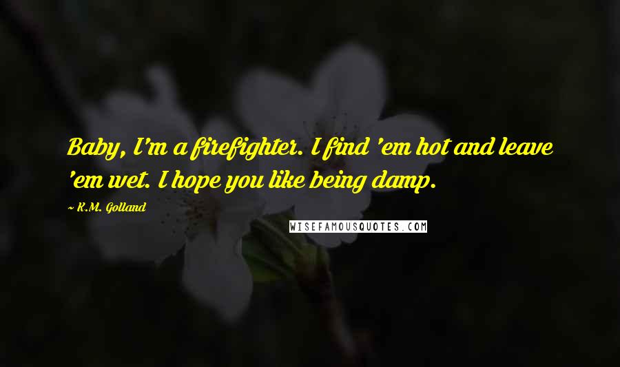 K.M. Golland Quotes: Baby, I'm a firefighter. I find 'em hot and leave 'em wet. I hope you like being damp.