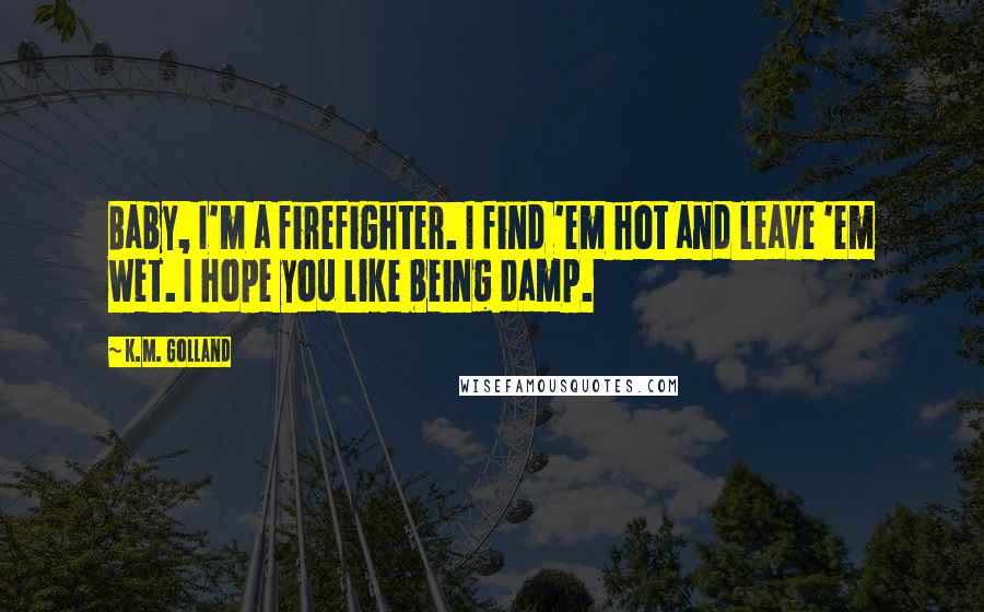 K.M. Golland Quotes: Baby, I'm a firefighter. I find 'em hot and leave 'em wet. I hope you like being damp.