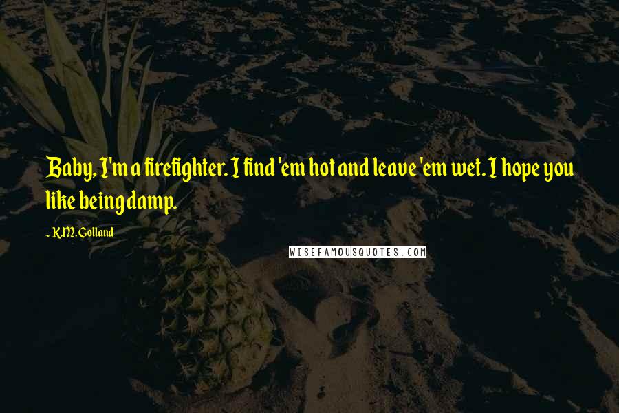 K.M. Golland Quotes: Baby, I'm a firefighter. I find 'em hot and leave 'em wet. I hope you like being damp.