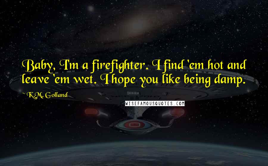 K.M. Golland Quotes: Baby, I'm a firefighter. I find 'em hot and leave 'em wet. I hope you like being damp.