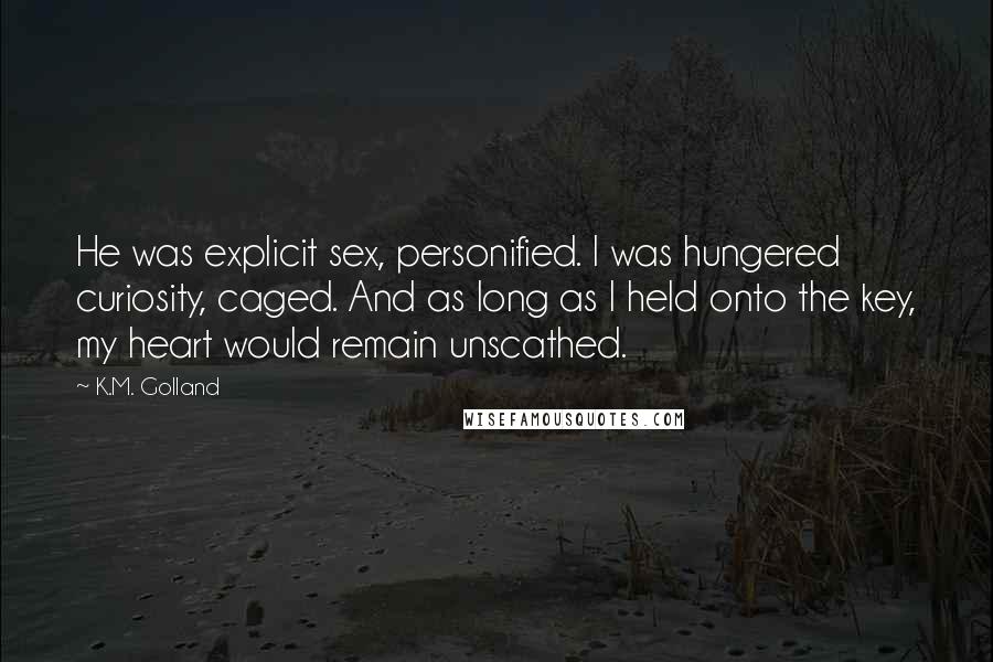 K.M. Golland Quotes: He was explicit sex, personified. I was hungered curiosity, caged. And as long as I held onto the key, my heart would remain unscathed.