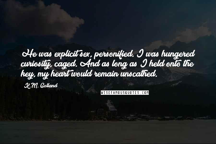K.M. Golland Quotes: He was explicit sex, personified. I was hungered curiosity, caged. And as long as I held onto the key, my heart would remain unscathed.