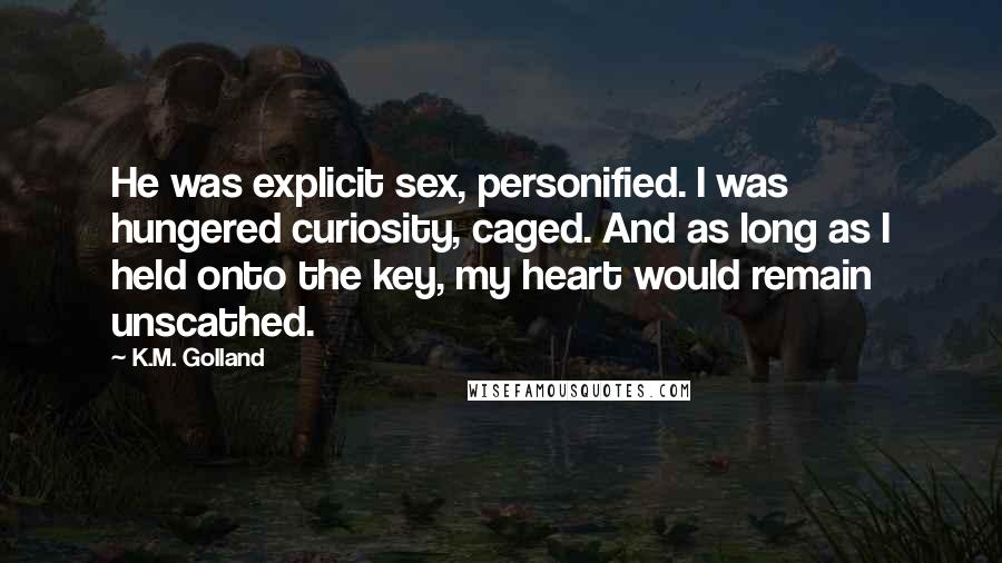 K.M. Golland Quotes: He was explicit sex, personified. I was hungered curiosity, caged. And as long as I held onto the key, my heart would remain unscathed.