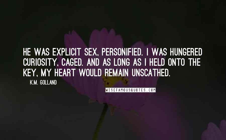 K.M. Golland Quotes: He was explicit sex, personified. I was hungered curiosity, caged. And as long as I held onto the key, my heart would remain unscathed.