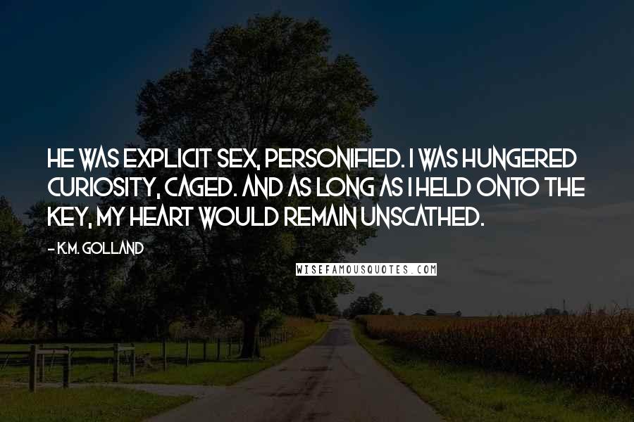 K.M. Golland Quotes: He was explicit sex, personified. I was hungered curiosity, caged. And as long as I held onto the key, my heart would remain unscathed.