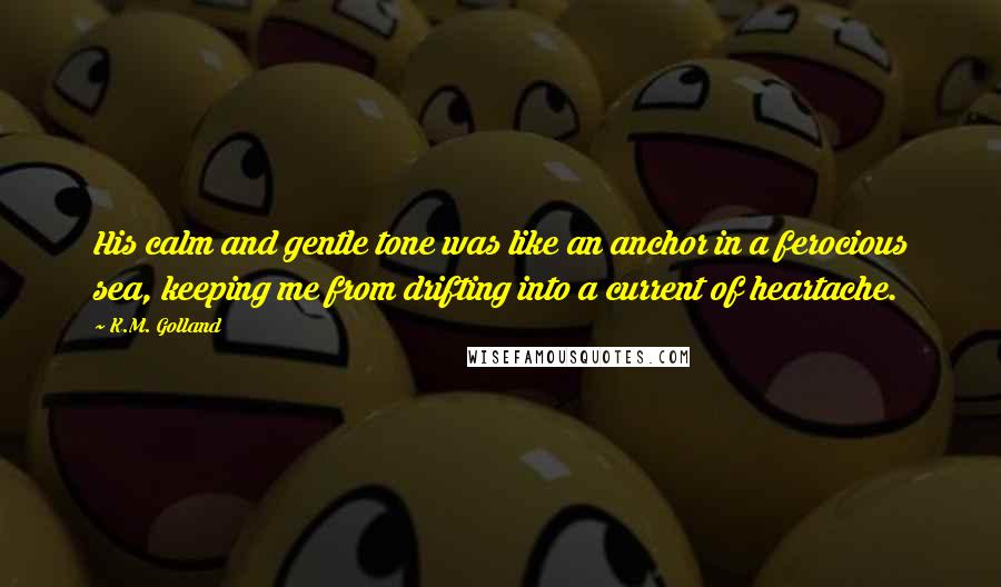 K.M. Golland Quotes: His calm and gentle tone was like an anchor in a ferocious sea, keeping me from drifting into a current of heartache.