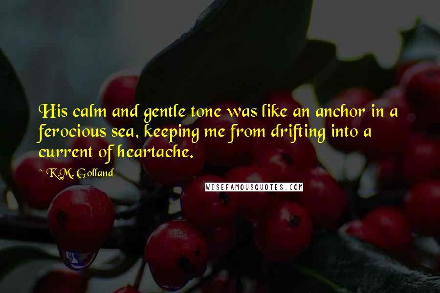 K.M. Golland Quotes: His calm and gentle tone was like an anchor in a ferocious sea, keeping me from drifting into a current of heartache.