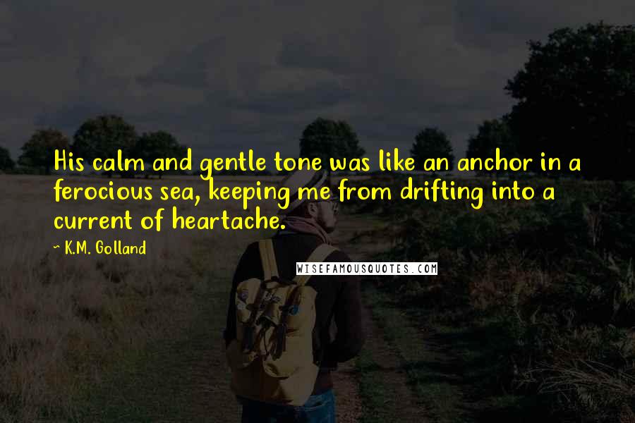 K.M. Golland Quotes: His calm and gentle tone was like an anchor in a ferocious sea, keeping me from drifting into a current of heartache.