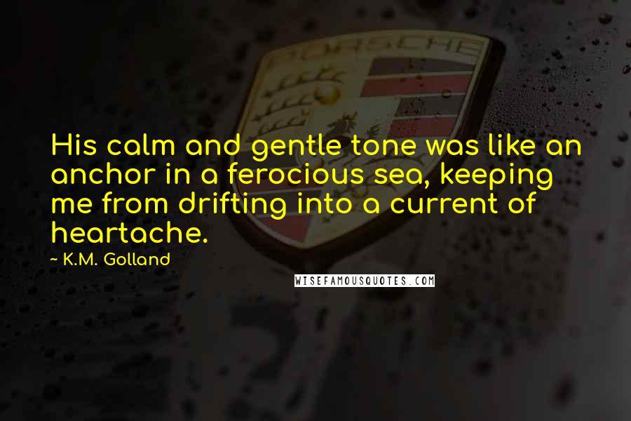 K.M. Golland Quotes: His calm and gentle tone was like an anchor in a ferocious sea, keeping me from drifting into a current of heartache.