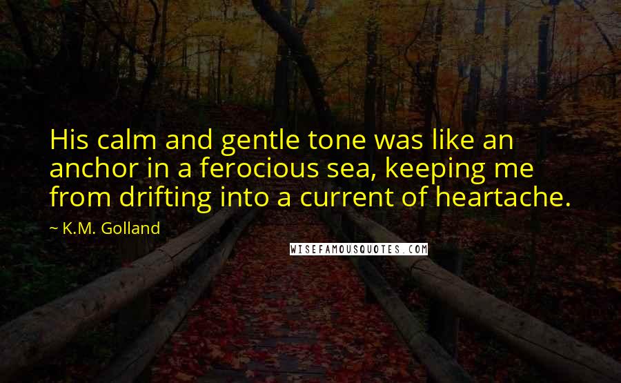 K.M. Golland Quotes: His calm and gentle tone was like an anchor in a ferocious sea, keeping me from drifting into a current of heartache.