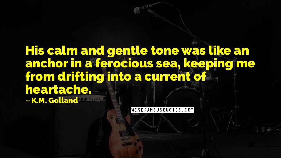 K.M. Golland Quotes: His calm and gentle tone was like an anchor in a ferocious sea, keeping me from drifting into a current of heartache.