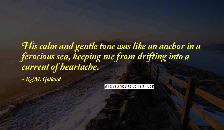 K.M. Golland Quotes: His calm and gentle tone was like an anchor in a ferocious sea, keeping me from drifting into a current of heartache.