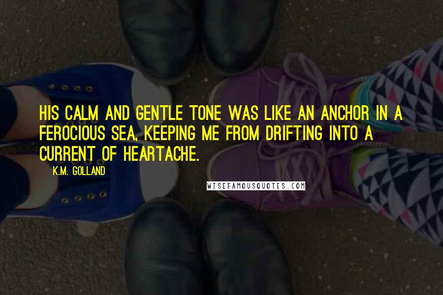 K.M. Golland Quotes: His calm and gentle tone was like an anchor in a ferocious sea, keeping me from drifting into a current of heartache.