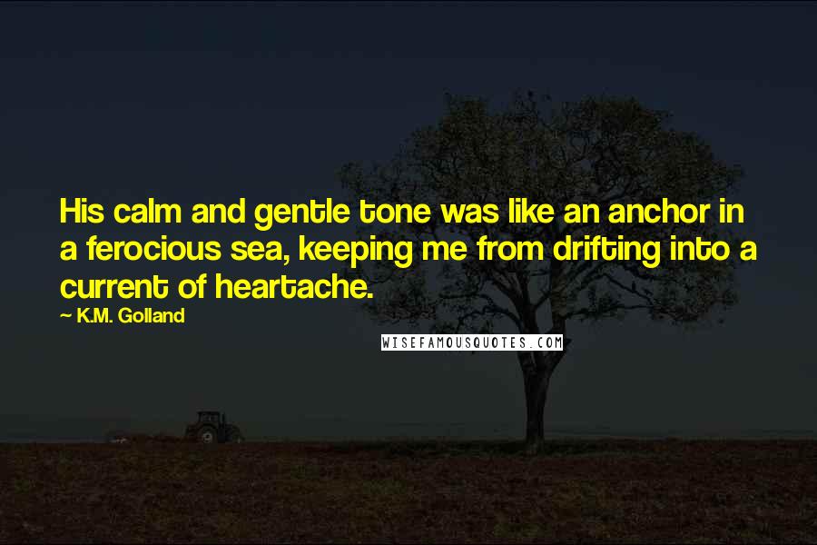 K.M. Golland Quotes: His calm and gentle tone was like an anchor in a ferocious sea, keeping me from drifting into a current of heartache.