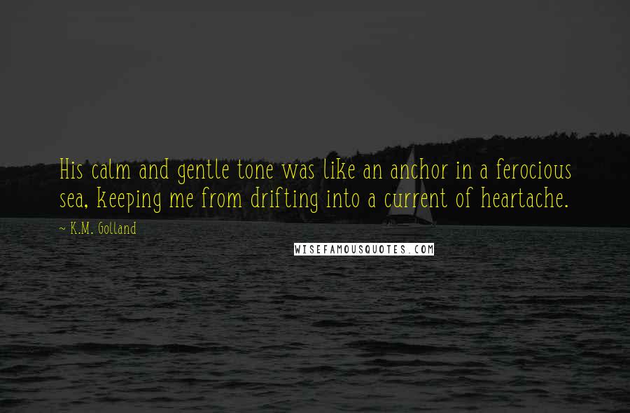 K.M. Golland Quotes: His calm and gentle tone was like an anchor in a ferocious sea, keeping me from drifting into a current of heartache.