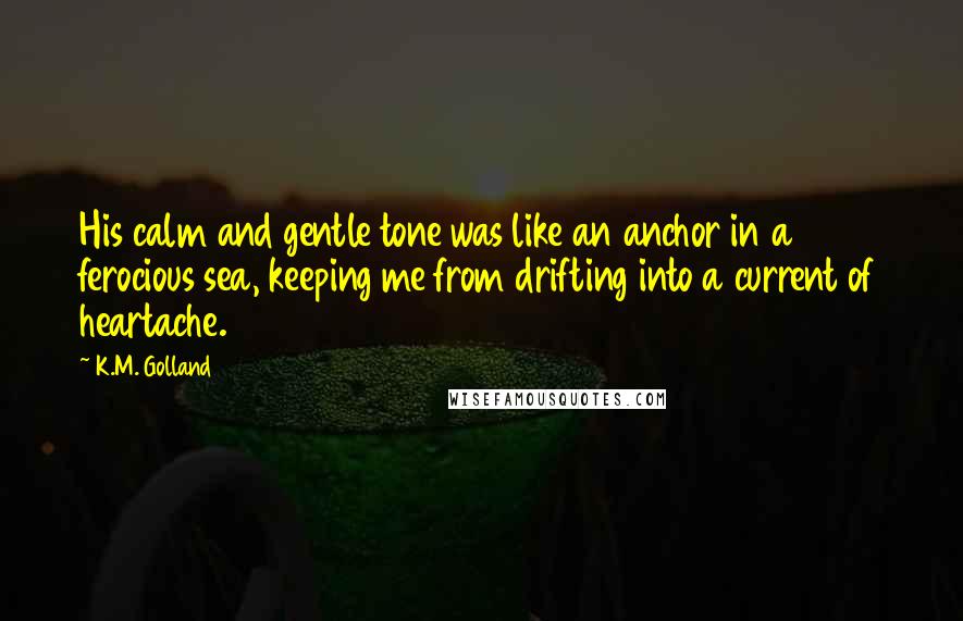 K.M. Golland Quotes: His calm and gentle tone was like an anchor in a ferocious sea, keeping me from drifting into a current of heartache.