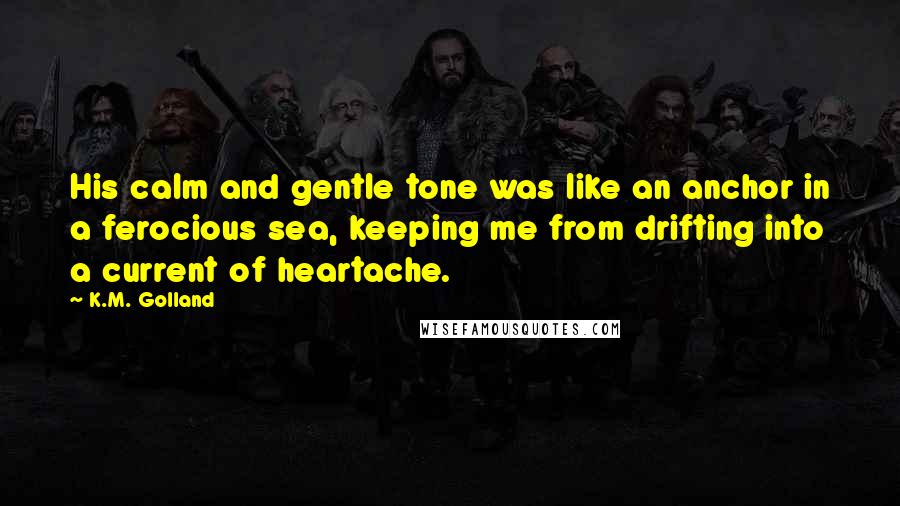 K.M. Golland Quotes: His calm and gentle tone was like an anchor in a ferocious sea, keeping me from drifting into a current of heartache.