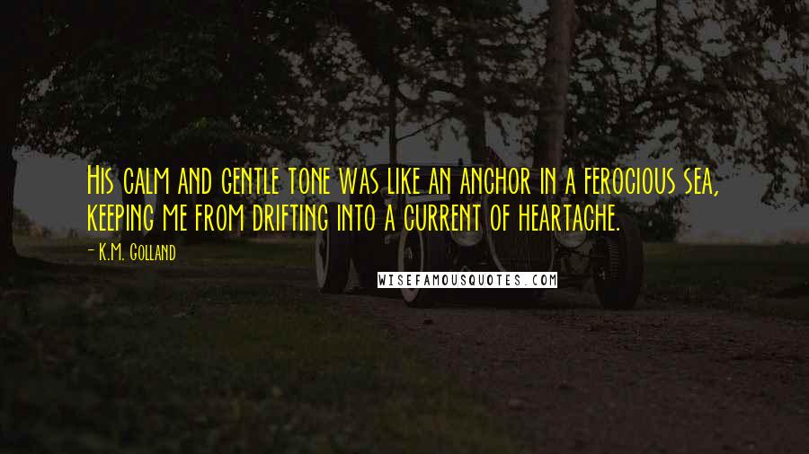 K.M. Golland Quotes: His calm and gentle tone was like an anchor in a ferocious sea, keeping me from drifting into a current of heartache.