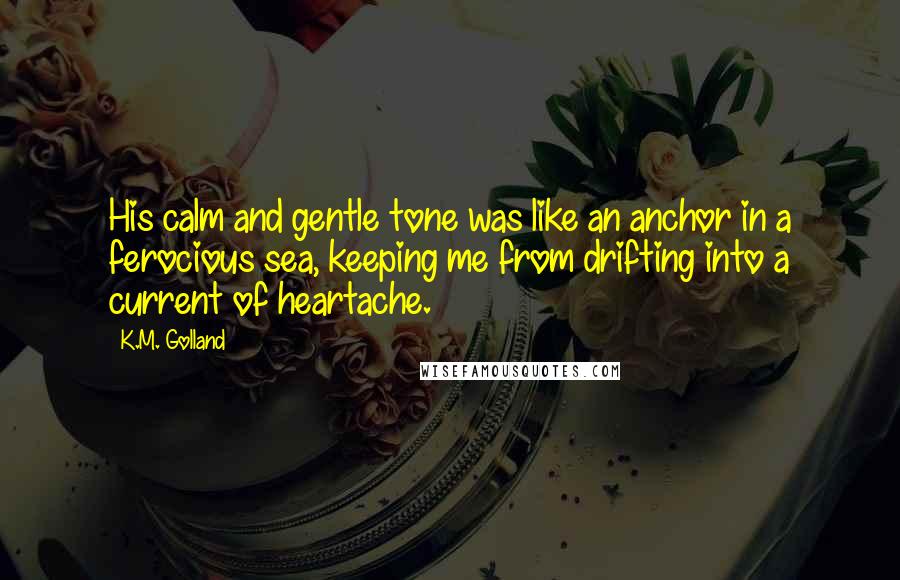 K.M. Golland Quotes: His calm and gentle tone was like an anchor in a ferocious sea, keeping me from drifting into a current of heartache.