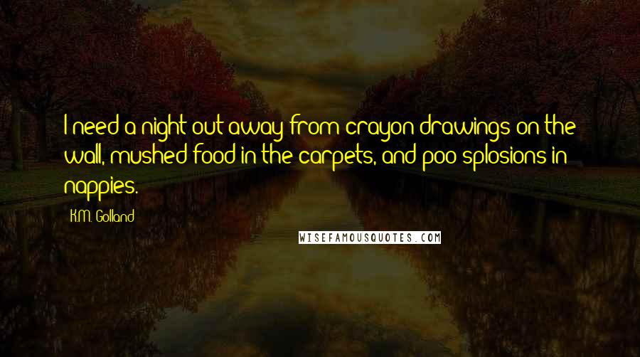 K.M. Golland Quotes: I need a night out away from crayon drawings on the wall, mushed food in the carpets, and poo-splosions in nappies.