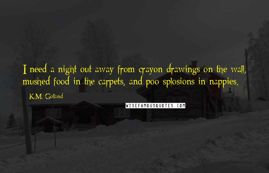 K.M. Golland Quotes: I need a night out away from crayon drawings on the wall, mushed food in the carpets, and poo-splosions in nappies.