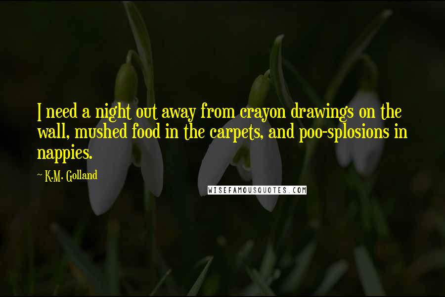 K.M. Golland Quotes: I need a night out away from crayon drawings on the wall, mushed food in the carpets, and poo-splosions in nappies.