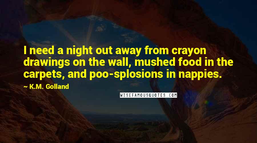 K.M. Golland Quotes: I need a night out away from crayon drawings on the wall, mushed food in the carpets, and poo-splosions in nappies.