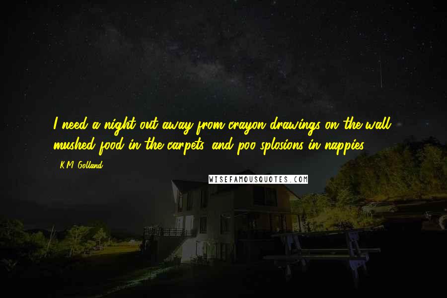 K.M. Golland Quotes: I need a night out away from crayon drawings on the wall, mushed food in the carpets, and poo-splosions in nappies.