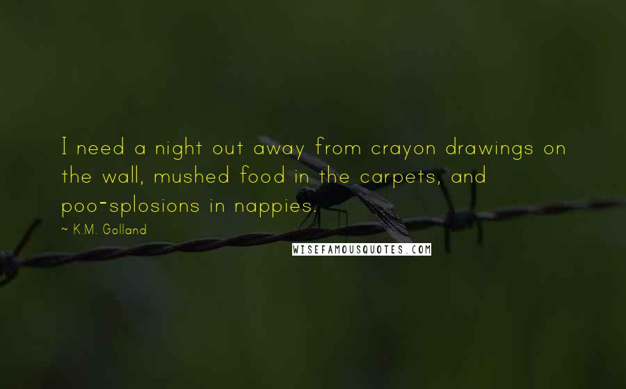 K.M. Golland Quotes: I need a night out away from crayon drawings on the wall, mushed food in the carpets, and poo-splosions in nappies.