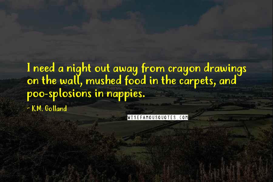 K.M. Golland Quotes: I need a night out away from crayon drawings on the wall, mushed food in the carpets, and poo-splosions in nappies.