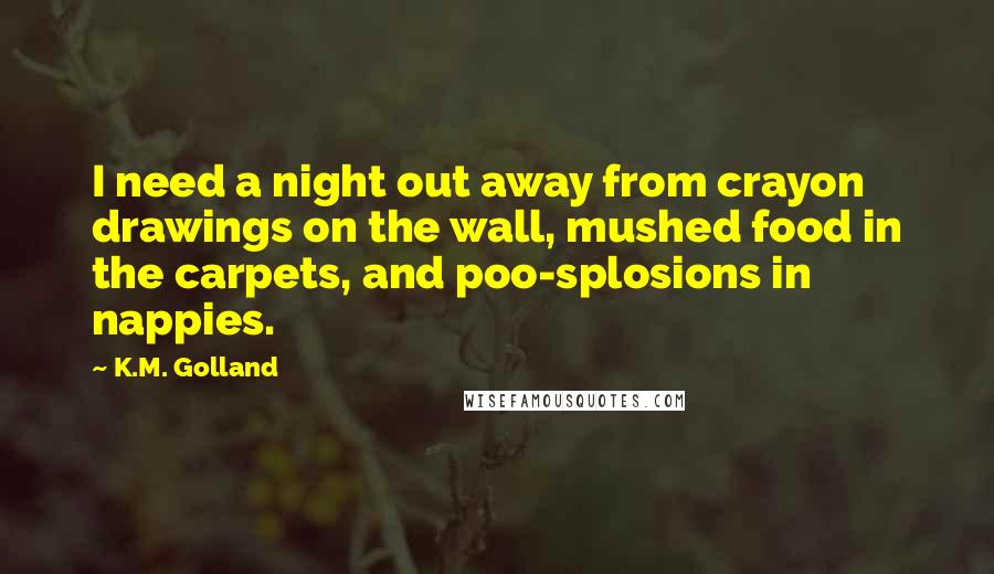 K.M. Golland Quotes: I need a night out away from crayon drawings on the wall, mushed food in the carpets, and poo-splosions in nappies.