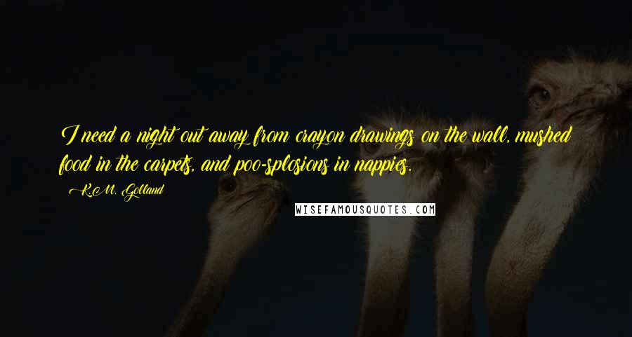 K.M. Golland Quotes: I need a night out away from crayon drawings on the wall, mushed food in the carpets, and poo-splosions in nappies.