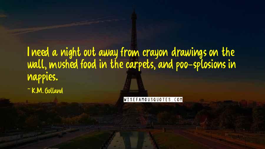 K.M. Golland Quotes: I need a night out away from crayon drawings on the wall, mushed food in the carpets, and poo-splosions in nappies.