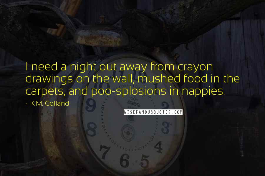 K.M. Golland Quotes: I need a night out away from crayon drawings on the wall, mushed food in the carpets, and poo-splosions in nappies.