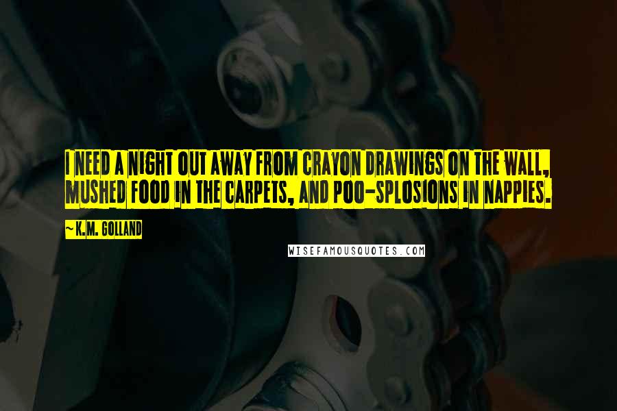 K.M. Golland Quotes: I need a night out away from crayon drawings on the wall, mushed food in the carpets, and poo-splosions in nappies.